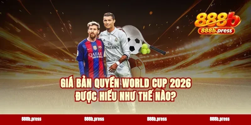 Giá bản quyền World Cup 2026 được hiểu như thế nào?
