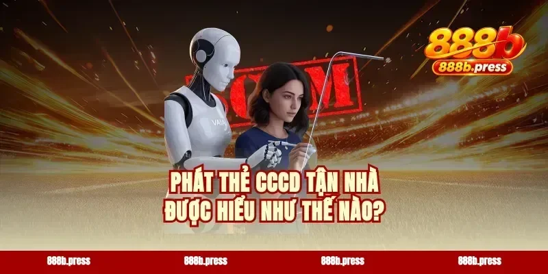 Phát thẻ CCCD tận nhà được hiểu như thế nào?