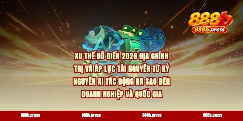 Xu thế đô diến 2026 địa chính trị và áp lực tài nguyên từ kỷ nguyên AI tác động ra sao đến doanh nghiệp và quốc gia